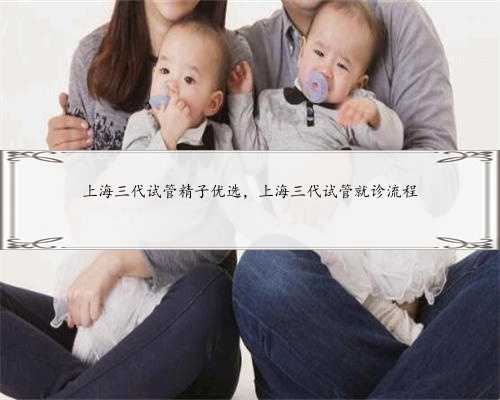 上海三代试管精子优选，上海三代试管就诊流程