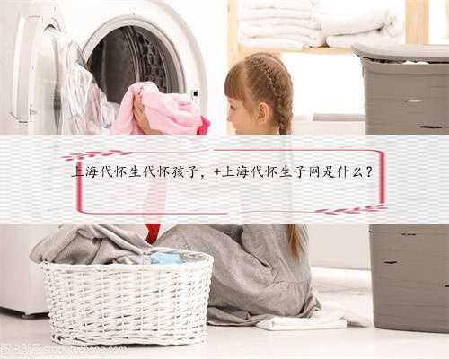上海代怀生代怀孩子， 上海代怀生子网是什么？