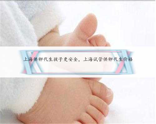 上海供卵代生孩子更安全，上海试管供卵代生价格