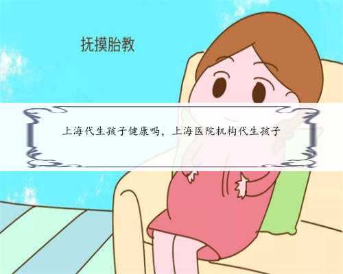 上海代生孩子健康吗，上海医院机构代生孩子