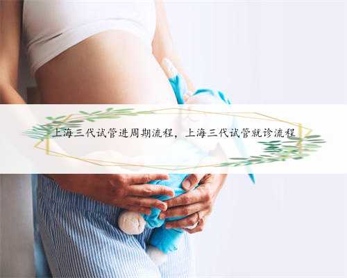 上海三代试管进周期流程，上海三代试管就诊流程