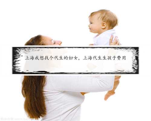 上海我想找个代生的妇女，上海代生生孩子费用
