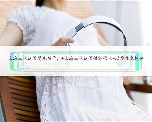 上海三代试管婴儿报价， 上海三代试管供卵代生-助孕技术概述