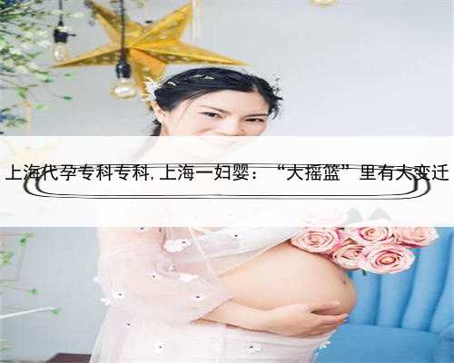 上海代孕专科专科,上海一妇婴：“大摇篮”里有大变迁