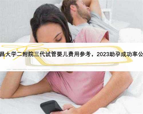 南昌大学二附院三代试管婴儿费用参考，2023助孕成功率公布