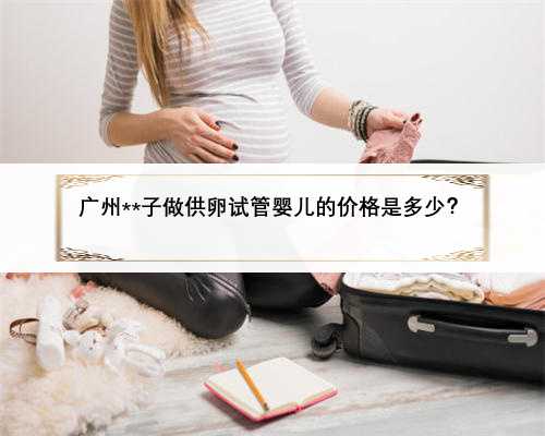 广州**子做供卵试管婴儿的价格是多少？